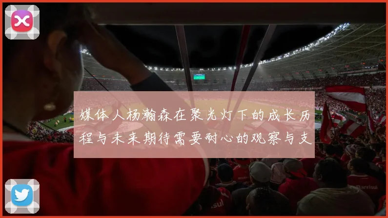 媒体人杨瀚森在聚光灯下的成长历程与未来期待需要耐心的观察与支持