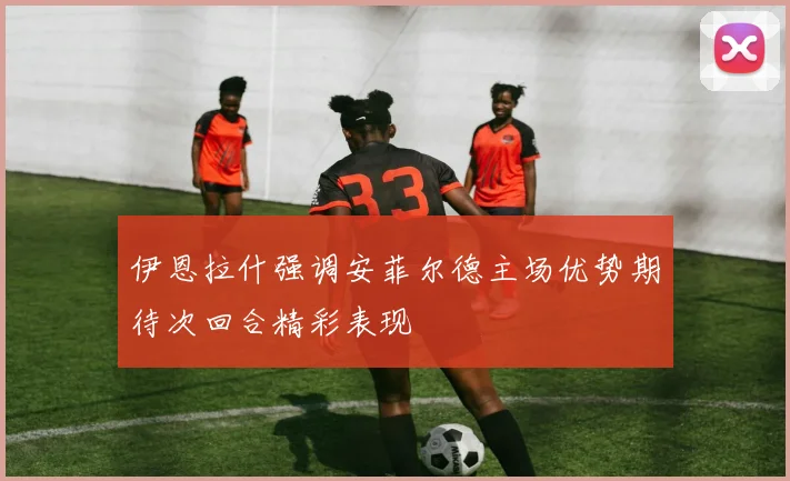 伊恩拉什强调安菲尔德主场优势期待次回合精彩表现