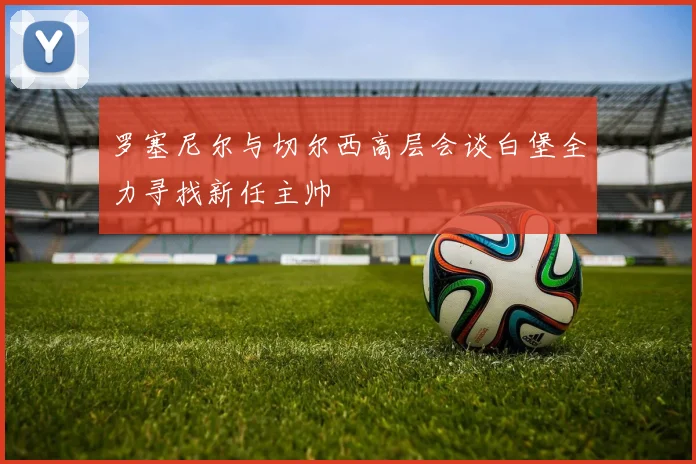 罗塞尼尔与切尔西高层会谈白堡全力寻找新任主帅