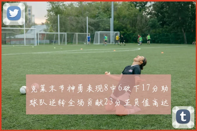 克莱末节神勇表现8中6砍下17分助球队逆转全场贡献23分正负值高达15