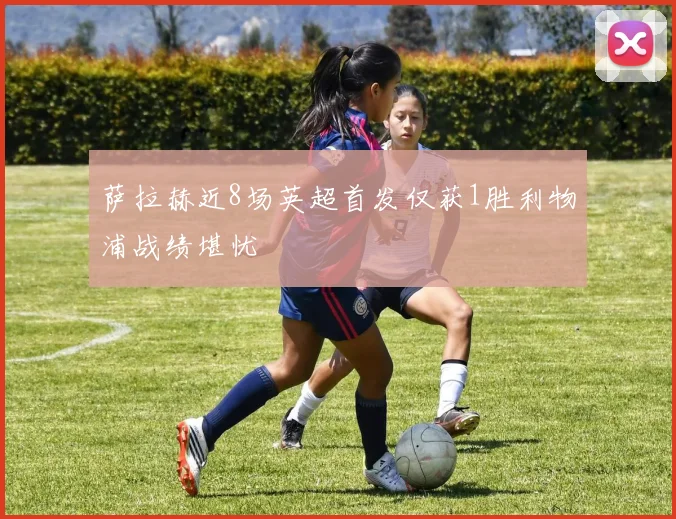 萨拉赫近8场英超首发仅获1胜利物浦战绩堪忧