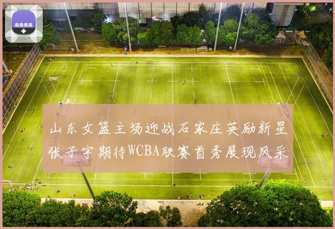 山东女篮主场迎战石家庄英励新星张子宇期待WCBA联赛首秀展现风采