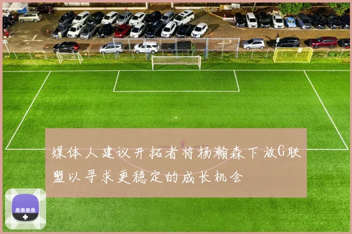 媒体人建议开拓者将杨瀚森下放G联盟以寻求更稳定的成长机会