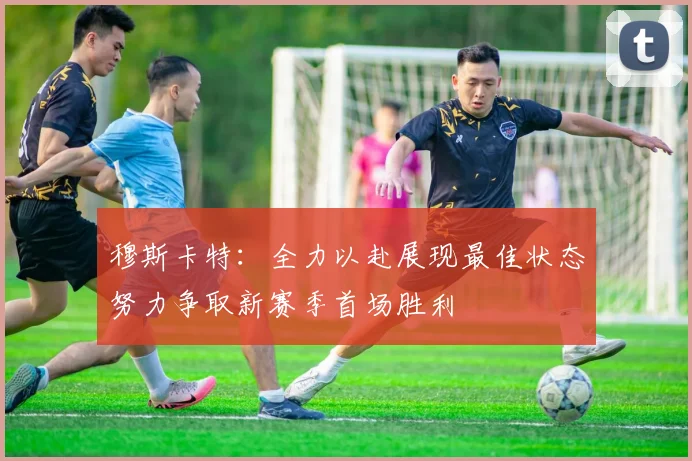穆斯卡特：全力以赴展现最佳状态努力争取新赛季首场胜利
