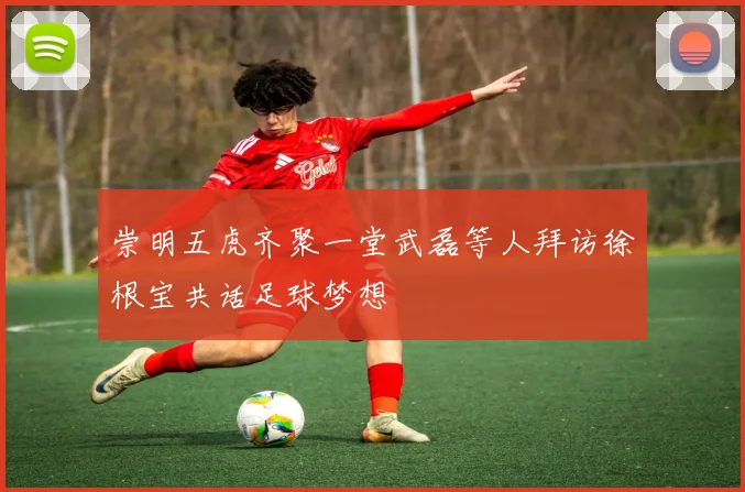 崇明五虎齐聚一堂武磊等人拜访徐根宝共话足球梦想