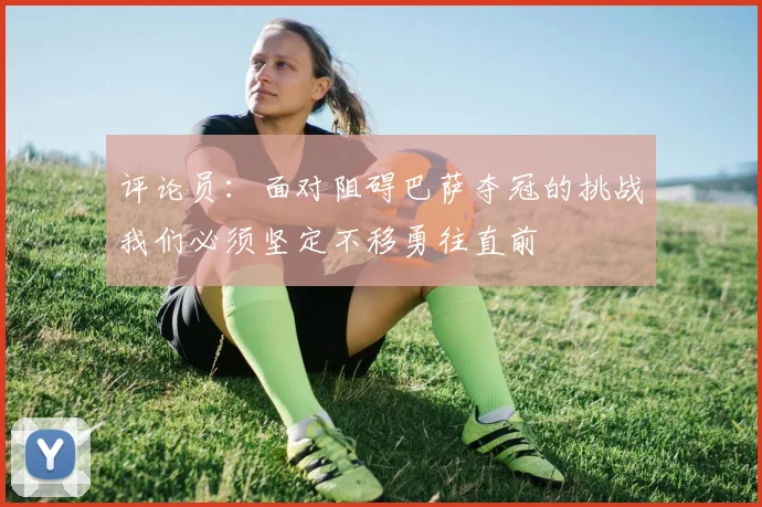 评论员：面对阻碍巴萨夺冠的挑战我们必须坚定不移勇往直前