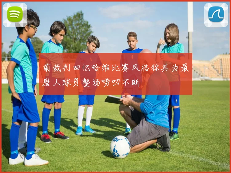 前裁判回忆哈维比赛风格称其为最磨人球员整场唠叨不断