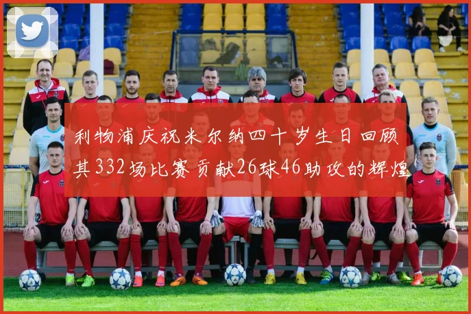 利物浦庆祝米尔纳四十岁生日回顾其332场比赛贡献26球46助攻的辉煌历程