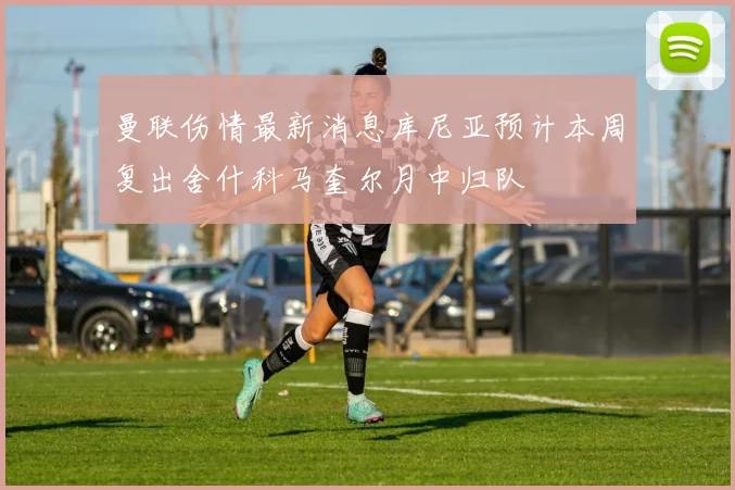 曼联伤情最新消息库尼亚预计本周复出舍什科马奎尔月中归队