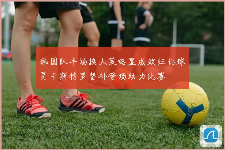 韩国队半场换人策略显成效归化球员卡斯特罗替补登场助力比赛