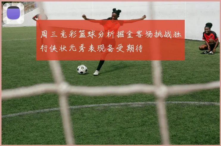 周三竞彩篮球分析掘金客场挑战独行侠状元秀表现备受期待