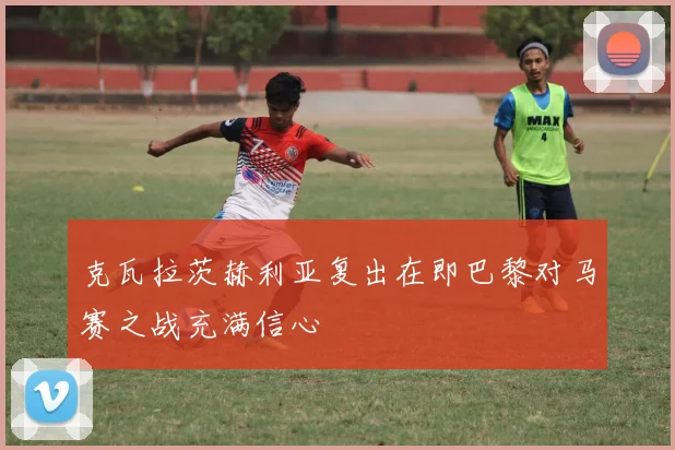 克瓦拉茨赫利亚复出在即巴黎对马赛之战充满信心