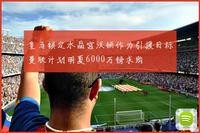 皇马锁定水晶宫沃顿作为引援目标曼联计划明夏6000万镑求购
