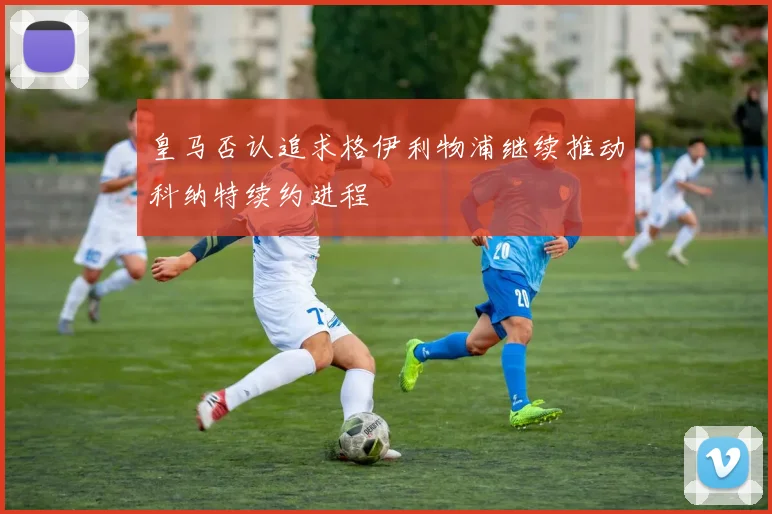 皇马否认追求格伊利物浦继续推动科纳特续约进程