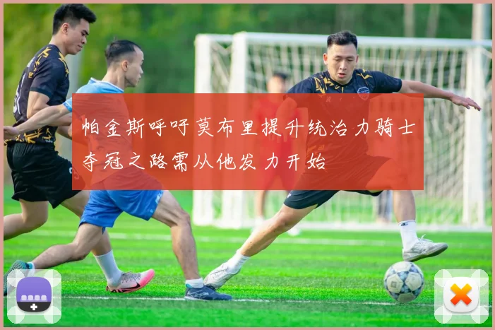 帕金斯呼吁莫布里提升统治力骑士夺冠之路需从他发力开始