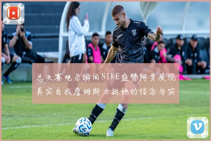 总决赛绝杀瞬间NIKE盛赞阿贾展现真实自我詹姆斯力挺她的信念与实力