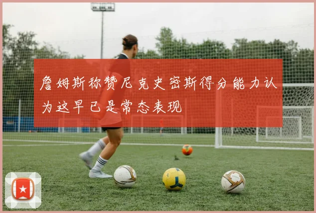 詹姆斯称赞尼克史密斯得分能力认为这早已是常态表现