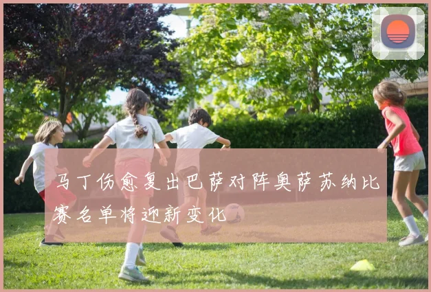 马丁伤愈复出巴萨对阵奥萨苏纳比赛名单将迎新变化