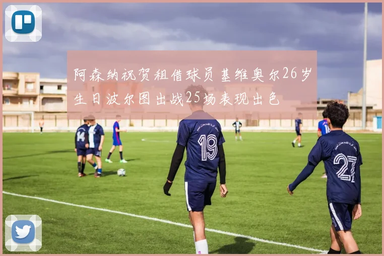 阿森纳祝贺租借球员基维奥尔26岁生日波尔图出战25场表现出色