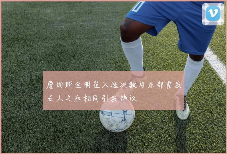 詹姆斯全明星入选次数与东部首发五人之和相同引发热议