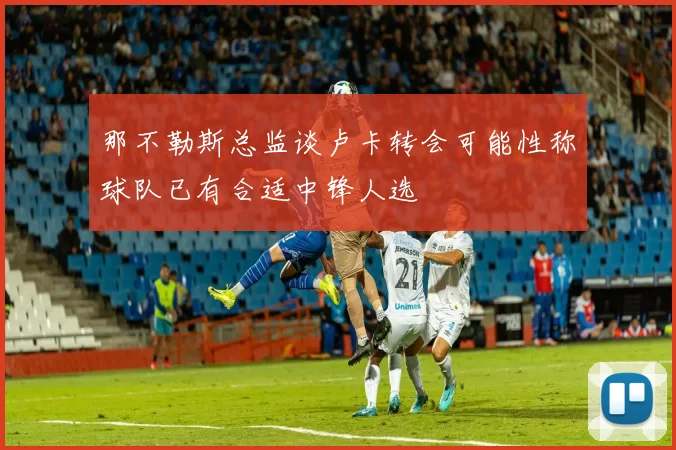 那不勒斯总监谈卢卡转会可能性称球队已有合适中锋人选
