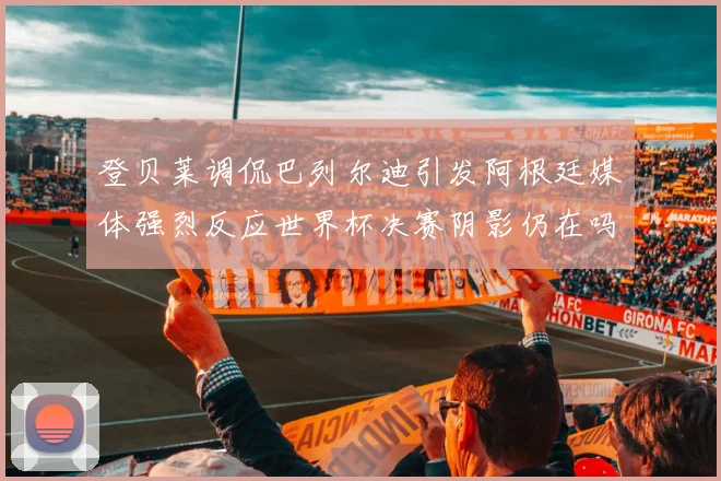 登贝莱调侃巴列尔迪引发阿根廷媒体强烈反应世界杯决赛阴影仍在吗